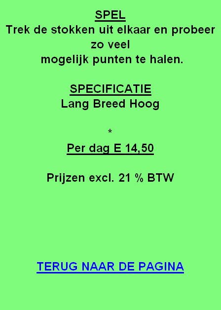 
SPEL
Trek de stokken uit elkaar en probeer zo veel
 mogelijk punten te halen.

SPECIFICATIE
Lang Breed Hoog

*
Per dag E 14,50

Prijzen excl. 21 % BTW





TERUG NAAR DE PAGINA