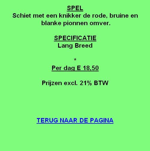 
SPEL
Schiet met een knikker de rode, bruine en
 blanke pionnen omver.

SPECIFICATIE
Lang Breed 

*
Per dag E 18,50

Prijzen excl. 21% BTW




TERUG NAAR DE PAGINA