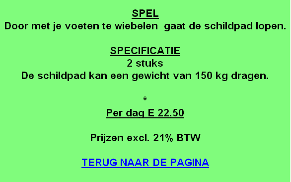 
SPEL
Door met je voeten te wiebelen  gaat de schildpad lopen.

SPECIFICATIE
2 stuks
De schildpad kan een gewicht van 150 kg dragen.

*
Per dag E 22,50

Prijzen excl. 21% BTW

TERUG NAAR DE PAGINA