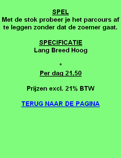 
SPEL
Met de stok probeer je het parcours af te leggen zonder dat de zoemer gaat.

SPECIFICATIE
Lang Breed Hoog

*
Per dag 21,50

Prijzen excl. 21% BTW

TERUG NAAR DE PAGINA