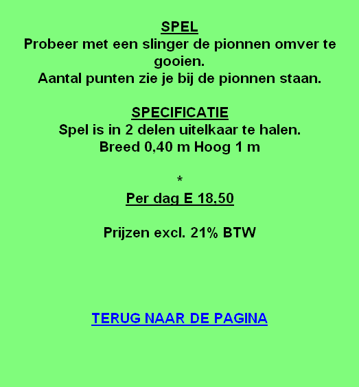 
SPEL
Probeer met een slinger de pionnen omver te gooien.
Aantal punten zie je bij de pionnen staan.

SPECIFICATIE
Spel is in 2 delen uitelkaar te halen.
Breed 0,40 m Hoog 1 m

*
Per dag E 18,50

Prijzen excl. 21% BTW




TERUG NAAR DE PAGINA