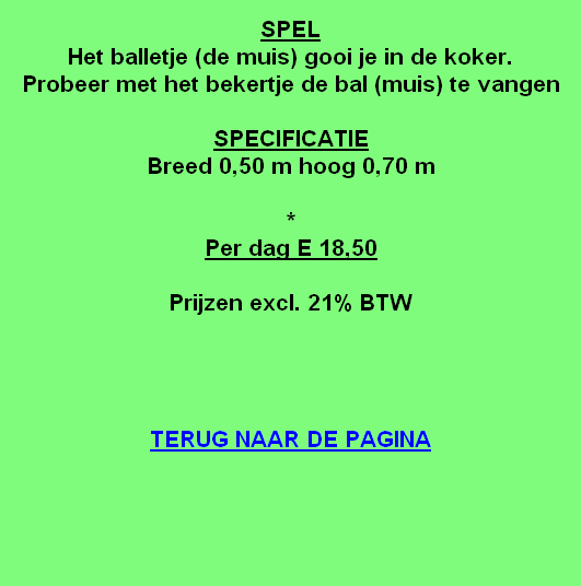 
SPEL
Het balletje (de muis) gooi je in de koker.
Probeer met het bekertje de bal (muis) te vangen

SPECIFICATIE
Breed 0,50 m hoog 0,70 m

*
Per dag E 18,50 

Prijzen excl. 21% BTW




TERUG NAAR DE PAGINA