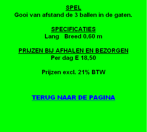 
SPEL
Gooi van afstand de 3 ballen in de gaten.

SPECIFICATIES
Lang   Breed 0,60 m

PRIJZEN BIJ AFHALEN EN BEZORGEN
Per dag E 18,50

Prijzen excl. 21% BTW


TERUG NAAR DE PAGINA