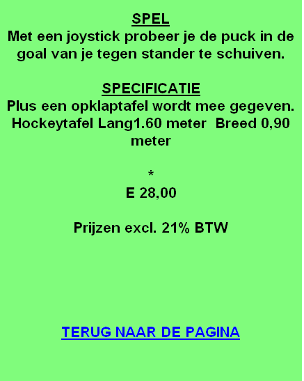 
SPEL
Met een joystick probeer je de puck in de goal van je tegen stander te schuiven.

SPECIFICATIE
Plus een opklaptafel wordt mee gegeven.
Hockeytafel Lang1.60 meter  Breed 0,90 meter

*
E 28,00

Prijzen excl. 21% BTW





TERUG NAAR DE PAGINA