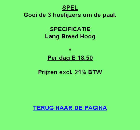 
SPEL
Gooi de 3 hoefijzers om de paal.

SPECIFICATIE
Lang Breed Hoog

*
Per dag E 18,50

Prijzen excl. 21% BTW




TERUG NAAR DE PAGINA