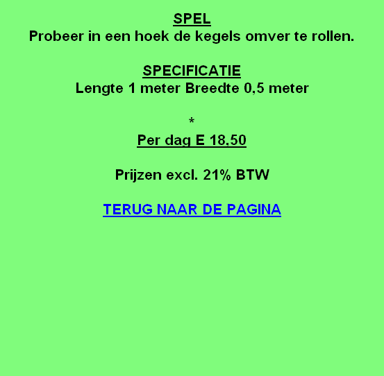 
SPEL
Probeer in een hoek de kegels omver te rollen.

SPECIFICATIE
Lengte 1 meter Breedte 0,5 meter

*
Per dag E 18,50

Prijzen excl. 21% BTW

TERUG NAAR DE PAGINA