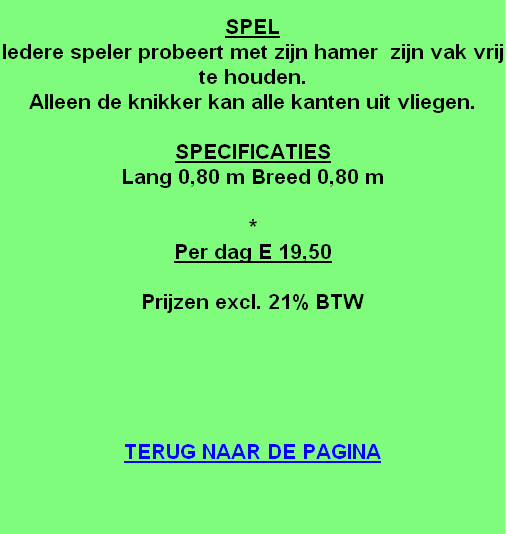 
SPEL
Iedere speler probeert met zijn hamer  zijn vak vrij te houden.
Alleen de knikker kan alle kanten uit vliegen.

SPECIFICATIES
Lang 0,80 m Breed 0,80 m

*
Per dag E 19,50

Prijzen excl. 21% BTW





TERUG NAAR DE PAGINA