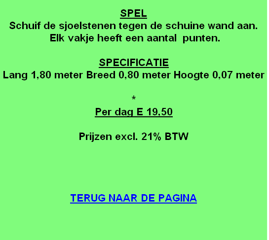 
SPEL
Schuif de sjoelstenen tegen de schuine wand aan.
 Elk vakje heeft een aantal  punten.

SPECIFICATIE
Lang 1,80 meter Breed 0,80 meter Hoogte 0,07 meter

*
Per dag E 19,50

Prijzen excl. 21% BTW




TERUG NAAR DE PAGINA