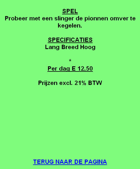 
SPEL
Probeer met een slinger de pionnen omver te kegelen.

SPECIFICATIES
Lang Breed Hoog

*
Per dag E 12,50

Prijzen excl. 21% BTW










TERUG NAAR DE PAGINA