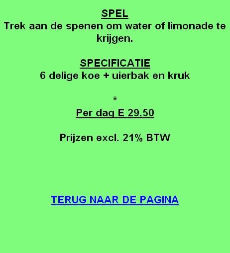 
SPEL
Trek aan de spenen om water of limonade te krijgen.

SPECIFICATIE
6 delige koe + uierbak en kruk

*
Per dag E 29,50

Prijzen excl. 21% BTW




TERUG NAAR DE PAGINA