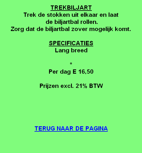 
TREKBILJART
Trek de stokken uit elkaar en laat
 de biljartbal rollen.
Zorg dat de biljartbal zover mogelijk komt.

SPECIFICATIES
Lang breed

*
Per dag E 16,50

Prijzen excl. 21% BTW





TERUG NAAR DE PAGINA
