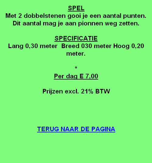 
SPEL
Met 2 dobbelstenen gooi je een aantal punten.
Dit aantal mag je aan pionnen weg zetten.

SPECIFICATIE
Lang 0,30 meter  Breed 030 meter Hoog 0,20 meter.

*
Per dag E 7,00

Prijzen excl. 21% BTW




TERUG NAAR DE PAGINA