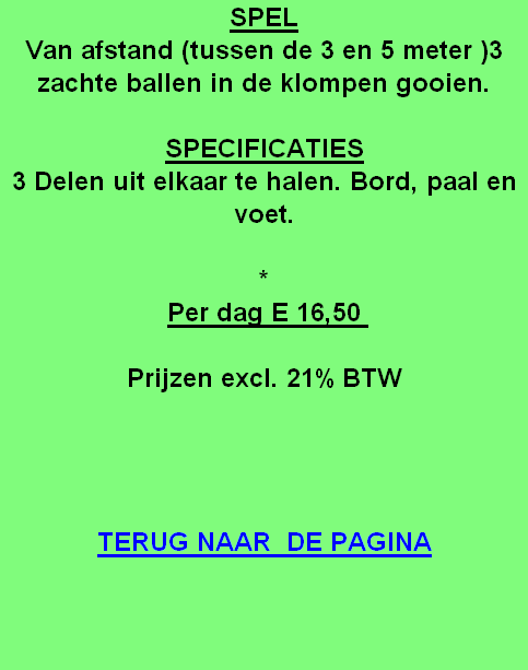 SPEL
Van afstand (tussen de 3 en 5 meter )3 zachte ballen in de klompen gooien.

SPECIFICATIES
3 Delen uit elkaar te halen. Bord, paal en voet.

*
Per dag E 16,50 

Prijzen excl. 21% BTW




TERUG NAAR  DE PAGINA
