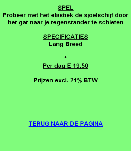 
SPEL
Probeer met het elastiek de sjoelschijf door het gat naar je tegenstander te schieten

SPECIFICATIES
Lang Breed

*
Per dag E 19,50

Prijzen excl. 21% BTW





TERUG NAAR DE PAGINA
