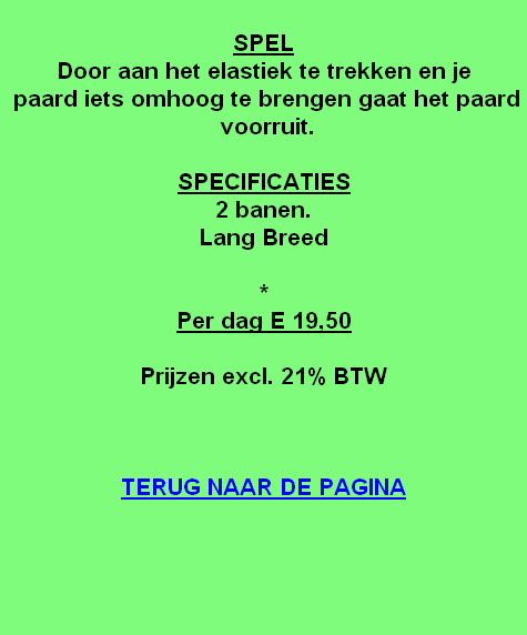 
SPEL
Door aan het elastiek te trekken en je 
 paard iets omhoog te brengen gaat het paard  voorruit.

SPECIFICATIES
2 banen.
Lang Breed

*
Per dag E 19,50

Prijzen excl. 21% BTW



TERUG NAAR DE PAGINA
