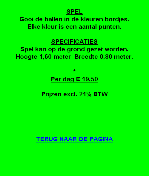 KLEEFBAL

SPEL
Gooi de ballen in de kleuren bordjes.
Elke kleur is een aantal punten.

SPECIFICATIES
Spel kan op de grond gezet worden.
Hoogte 1,60 meter  Breedte 0,80 meter.

*
Per dag E 19,50

Prijzen excl. 21% BTW





TERUG NAAR DE PAGINA