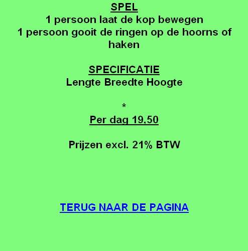 SPEL
1 persoon laat de kop bewegen
1 persoon gooit de ringen op de hoorns of haken

SPECIFICATIE
Lengte Breedte Hoogte

*
Per dag 19,50

Prijzen excl. 21% BTW




TERUG NAAR DE PAGINA
