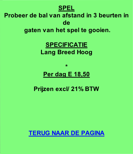 
SPEL
Probeer de bal van afstand in 3 beurten in de
 gaten van het spel te gooien.

SPECIFICATIE
Lang Breed Hoog

*
Per dag E 18,50

Prijzen excl/ 21% BTW





TERUG NAAR DE PAGINA