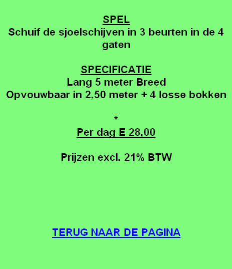 
SPEL
Schuif de sjoelschijven in 3 beurten in de 4 gaten

SPECIFICATIE
Lang 5 meter Breed
Opvouwbaar in 2,50 meter + 4 losse bokken

*
Per dag E 28,00

Prijzen excl. 21% BTW





TERUG NAAR DE PAGINA