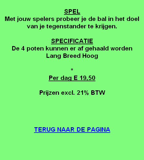 
SPEL
Met jouw spelers probeer je de bal in het doel van je tegenstander te krijgen.

SPECIFICATIE
De 4 poten kunnen er af gehaald worden
Lang Breed Hoog

*
Per dag E 19,50

Prijzen excl. 21% BTW




TERUG NAAR DE PAGINA