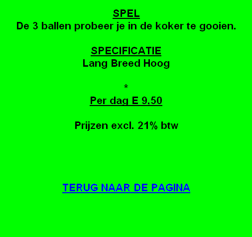 
SPEL
De 3 ballen probeer je in de koker te gooien.

SPECIFICATIE
Lang Breed Hoog

*
Per dag E 9,50 

Prijzen excl. 21% btw




TERUG NAAR DE PAGINA
