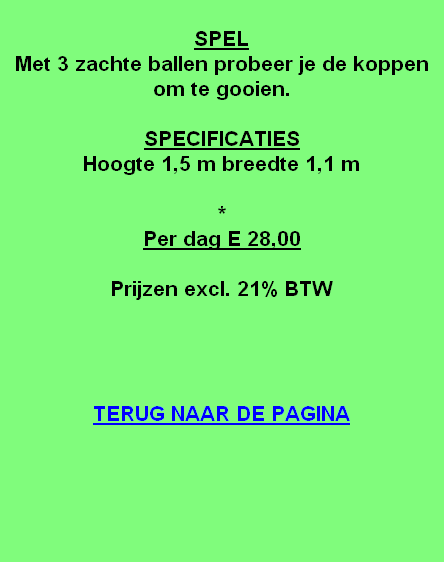 
SPEL
Met 3 zachte ballen probeer je de koppen om te gooien.

SPECIFICATIES
Hoogte 1,5 m breedte 1,1 m 

*
Per dag E 28,00

Prijzen excl. 21% BTW




TERUG NAAR DE PAGINA