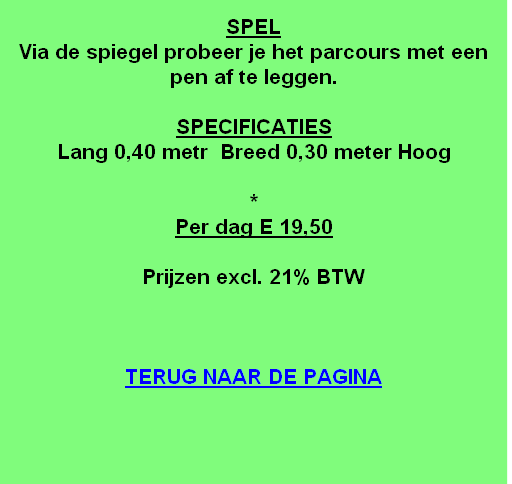 
SPEL
Via de spiegel probeer je het parcours met een pen af te leggen.

SPECIFICATIES
Lang 0,40 metr  Breed 0,30 meter Hoog

*
Per dag E 19,50 

Prijzen excl. 21% BTW



TERUG NAAR DE PAGINA
