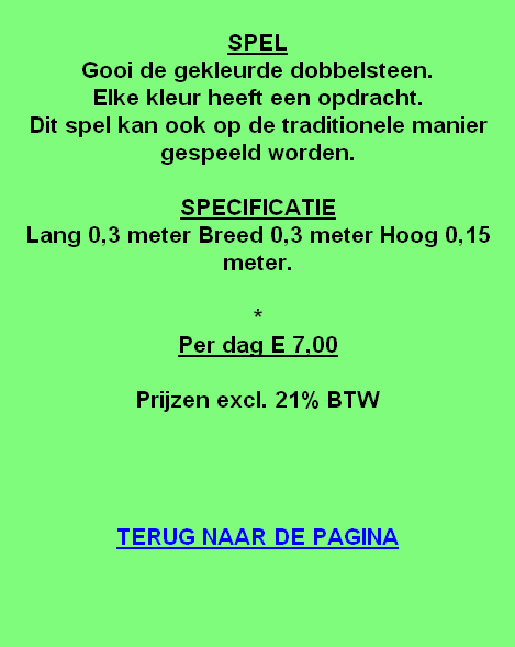 
SPEL
Gooi de gekleurde dobbelsteen.
Elke kleur heeft een opdracht.
Dit spel kan ook op de traditionele manier gespeeld worden.

SPECIFICATIE
Lang 0,3 meter Breed 0,3 meter Hoog 0,15 meter.

*
Per dag E 7,00

Prijzen excl. 21% BTW




TERUG NAAR DE PAGINA