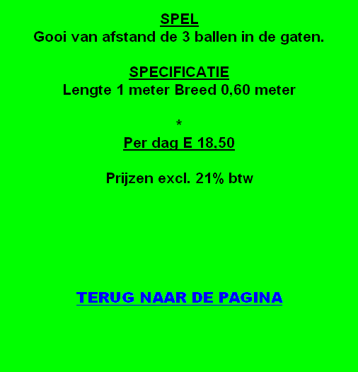 
SPEL
Gooi van afstand de 3 ballen in de gaten.

SPECIFICATIE
Lengte 1 meter Breed 0,60 meter

*
Per dag E 18,50 

Prijzen excl. 21% btw





TERUG NAAR DE PAGINA